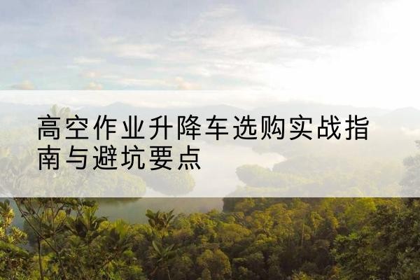 赵县升降车怎么选-高空作业升降车选购实战指南与避坑要点
