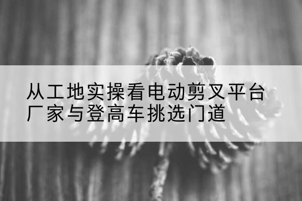 赵县电动剪叉升降平台厂家-从工地实操看电动剪叉平台厂家与登高车挑选门道