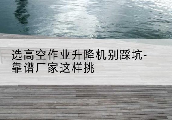赵县剪叉式升降机厂家-选高空作业升降机别踩坑-靠谱厂家这样挑