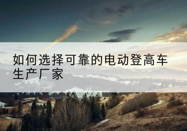 赵县电动登高车厂家-如何选择可靠的电动登高车生产厂家