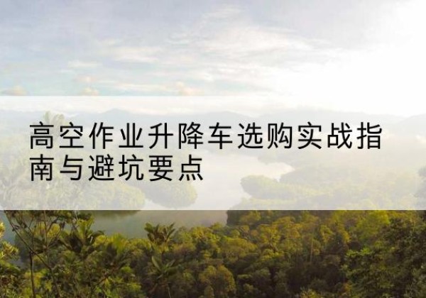 赵县升降车怎么选-高空作业升降车选购实战指南与避坑要点