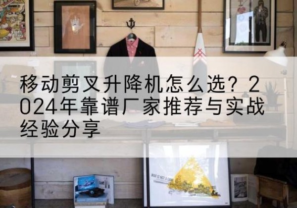 赵县升降平台厂家推荐-移动剪叉升降机怎么选？2024年靠谱厂家推荐与实战经验分享